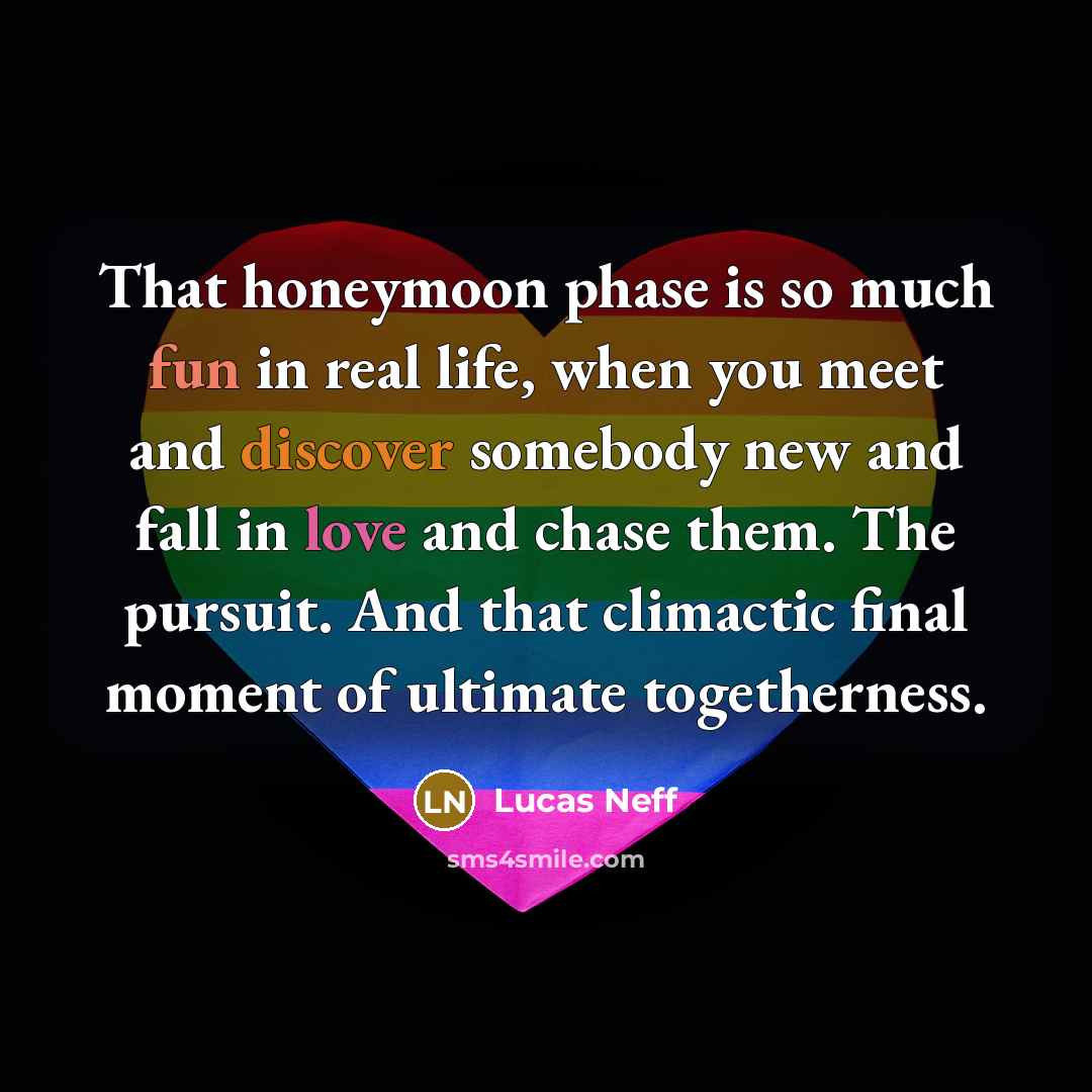 “That honeymoon phase is so much fun in real life, when you meet and discover somebody new and fall in love and chase them. The pursuit. And that climactic final moment of ultimate togetherness.” quote by Lucas Neff