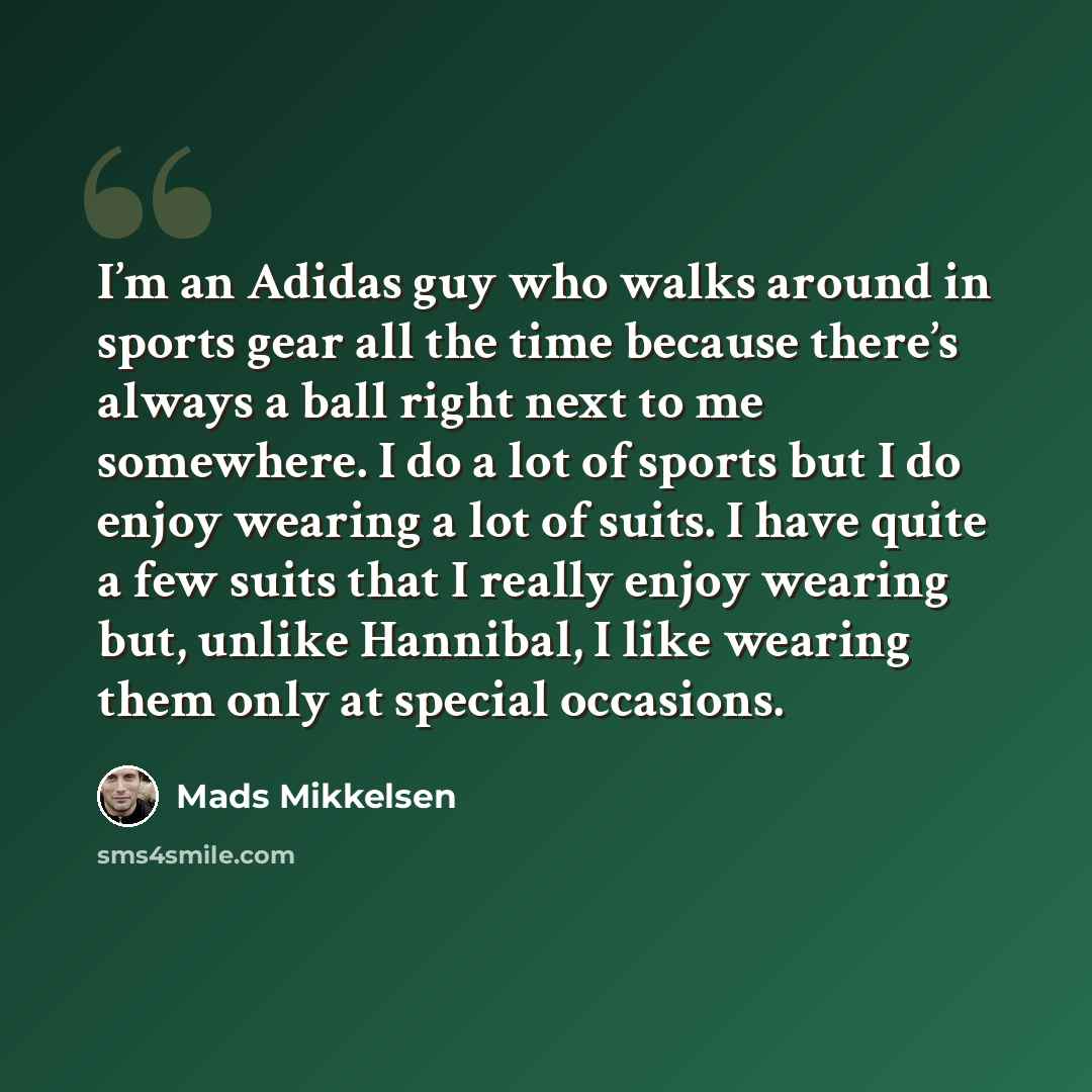 “I’m an Adidas guy who walks around in sports gear all the time because there’s always a ball right next to me somewhere. I do a lot of sports but I do enjoy wearing a lot of suits. I have quite a few suits that I really enjoy wearing but, unlike Hannibal, I like wearing them only at special…” quote by Mads Mikkelsen