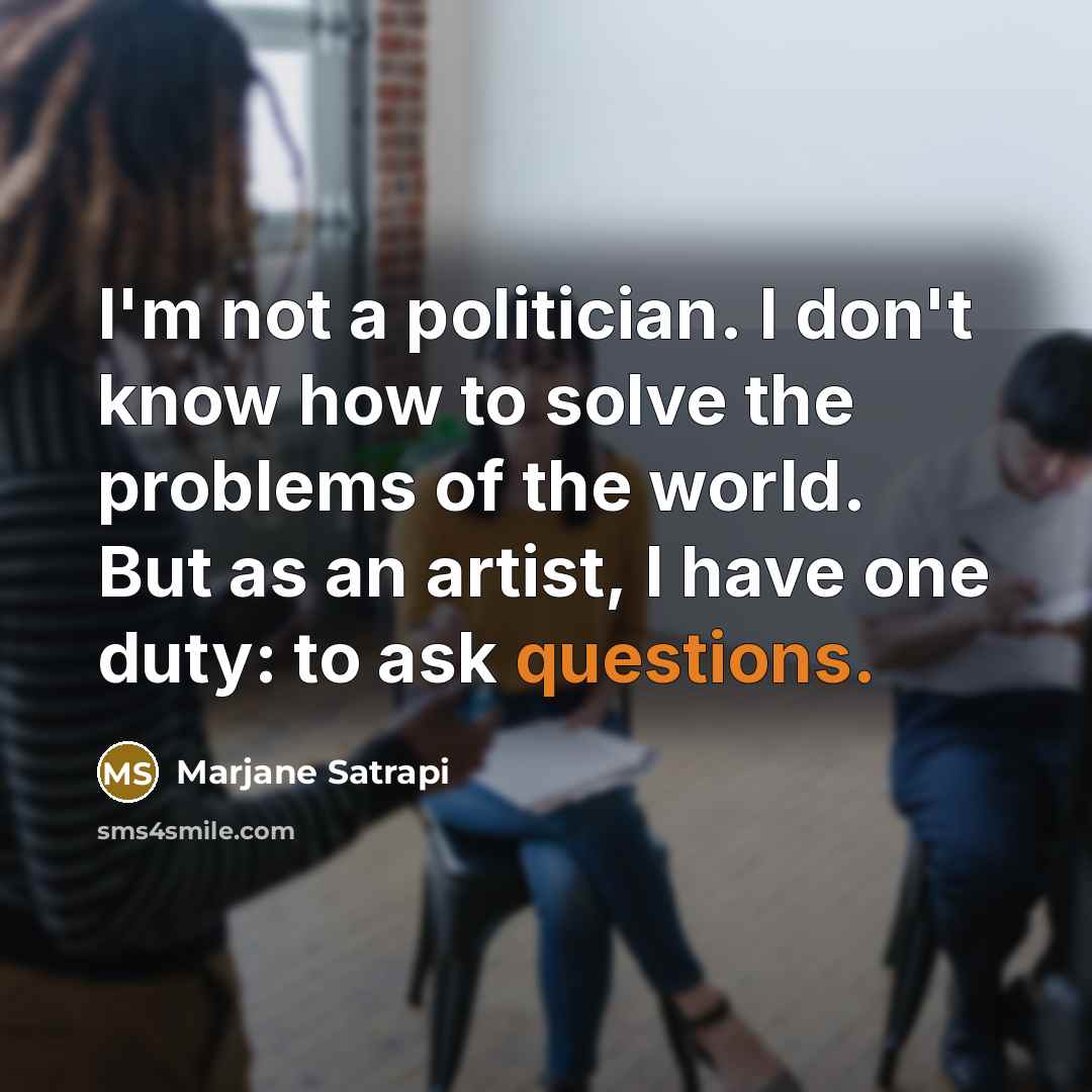 “I'm not a politician. I don't know how to solve the problems of the world. But as an artist, I have one duty: to ask questions.” quote by Marjane Satrapi