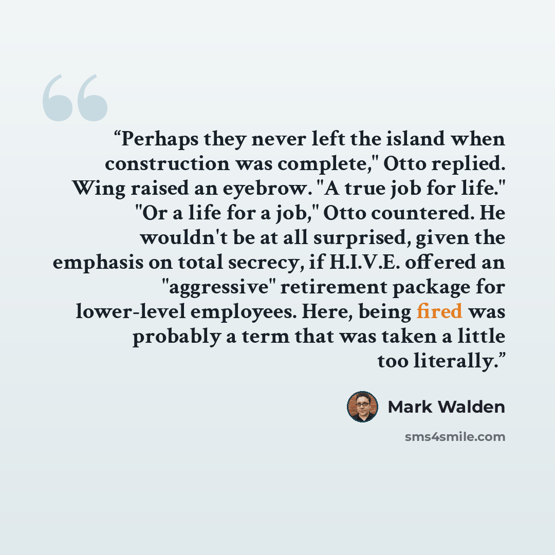 “Perhaps they never left the island when construction was complete," Otto replied. Wing raised an eyebrow. "A true job for life." "Or a life for a job," Otto countered. He wouldn't be at all surprised, given the emphasis on total secrecy, if H.I.V.E. offered an "aggressive" retirement package for…” quote by Mark Walden