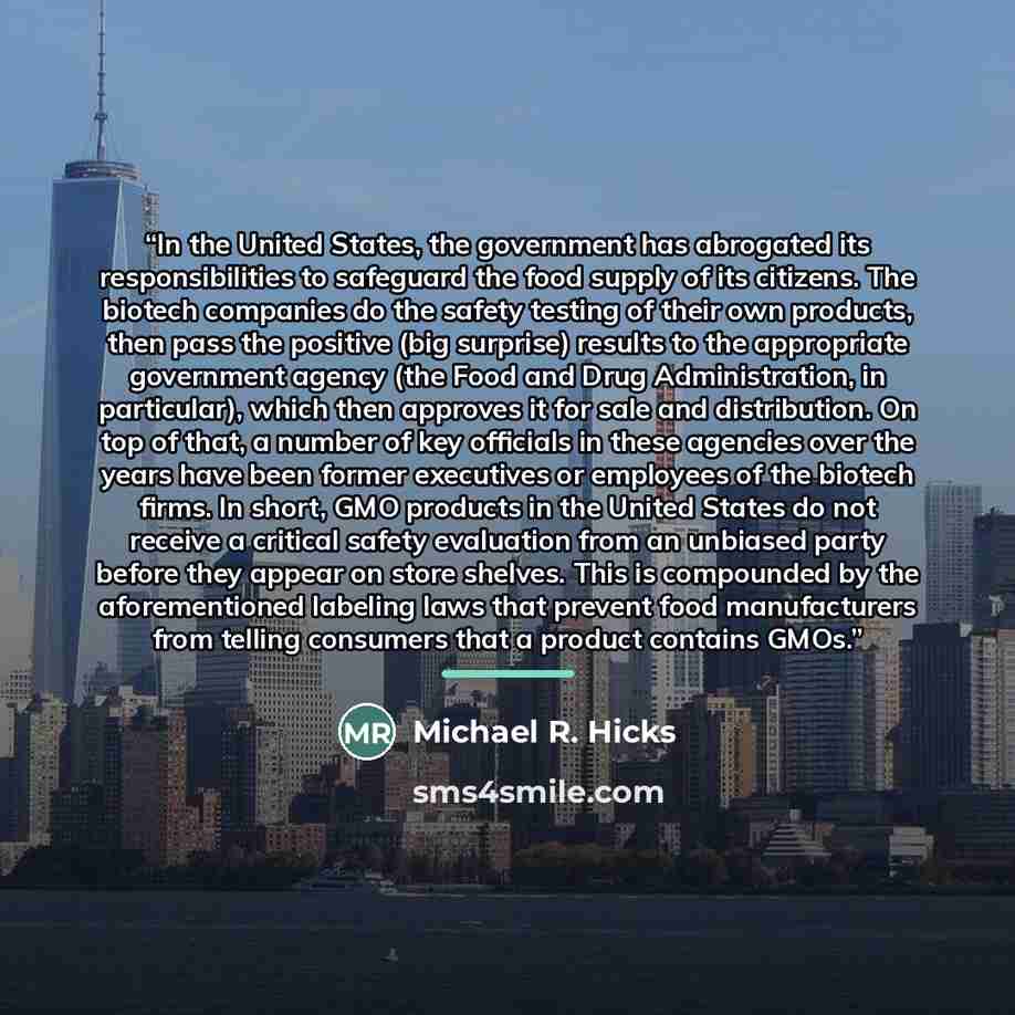 “In the United States, the government has abrogated its responsibilities to safeguard the food supply of its citizens. The biotech companies do the safety testing of their own products, then pass the positive (big surprise) results to the appropriate government agency (the Food and Drug…” quote by Michael R. Hicks