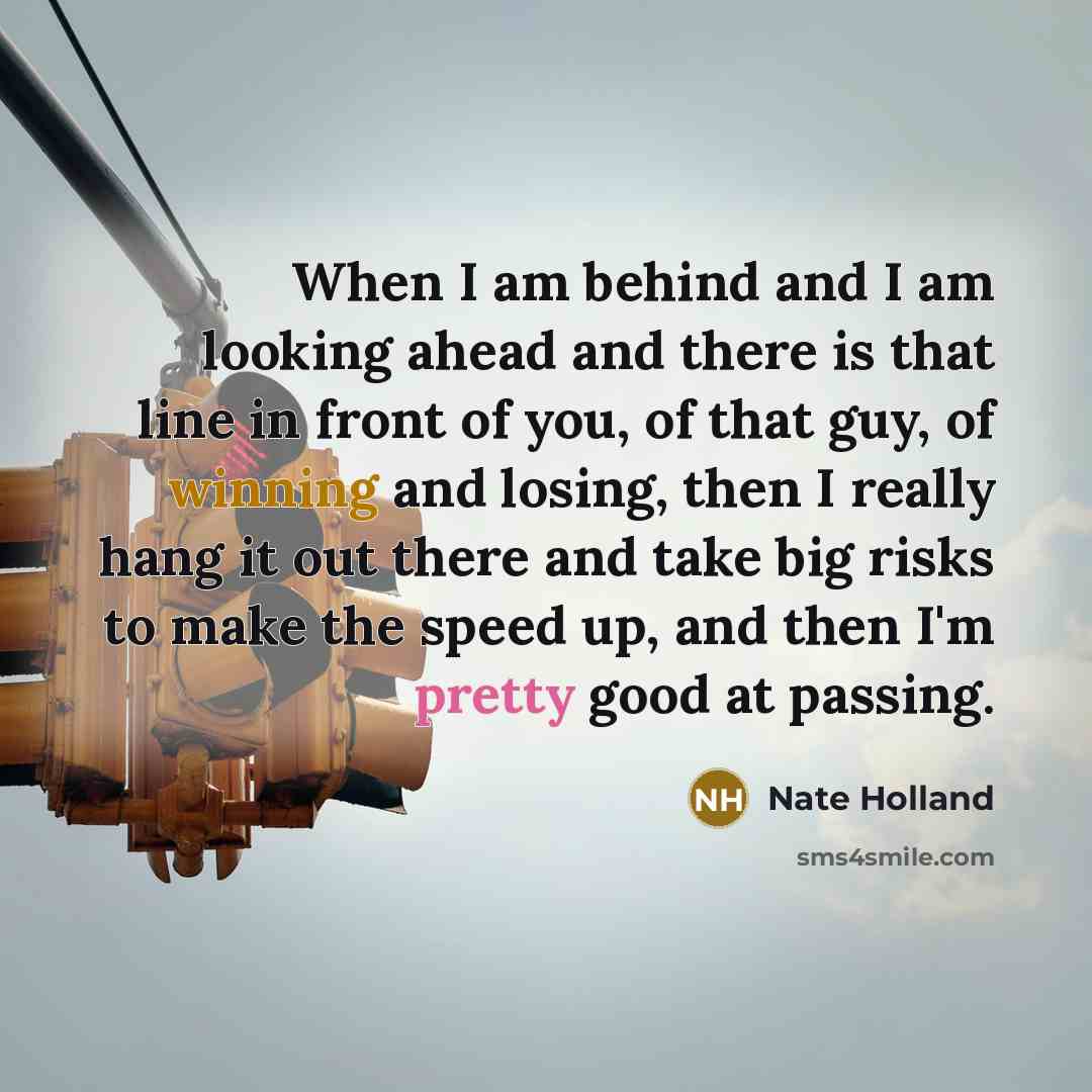 “When I am behind and I am looking ahead and there is that line in front of you, of that guy, of winning and losing, then I really hang it out there and take big risks to make the speed up, and then I'm pretty good at passing.” quote by Nate Holland