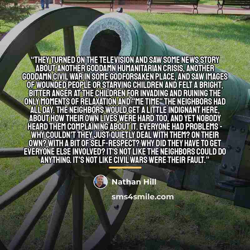 “They turned on the television and saw some news story about another goddamn humanitarian crisis, another goddamn civil war in some godforsaken place, and saw images of wounded people or starving children and felt a bright, bitter anger at the children for invading and ruining the only moments of…” quote by Nathan Hill