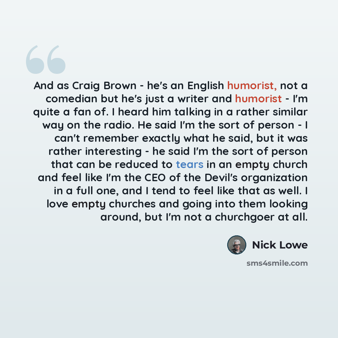 “And as Craig Brown - he's an English humorist, not a comedian but he's just a writer and humorist - I'm quite a fan of. I heard him talking in a rather similar way on the radio. He said I'm the sort of person - I can't remember exactly what he said, but it was rather interesting - he said I'm the…” quote by Nick Lowe