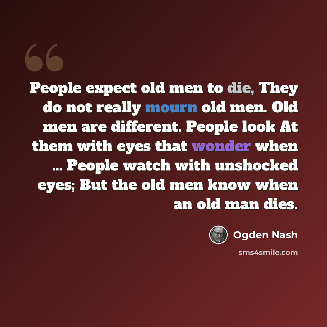 “People expect old men to die, They do not really mourn old men. Old men are different. People look At them with eyes that wonder when ... People watch with unshocked eyes; But the old men know when an old man dies.” quote by Ogden Nash