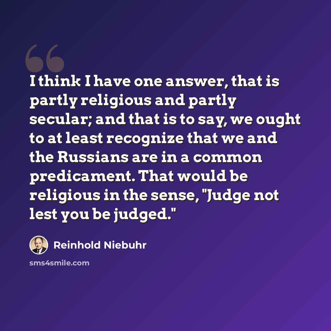 “I think I have one answer, that is partly religious and partly secular; and that is to say, we ought to at least recognize that we and the Russians are in a common predicament. That would be religious in the sense, "Judge not lest you be judged."” quote by Reinhold Niebuhr
