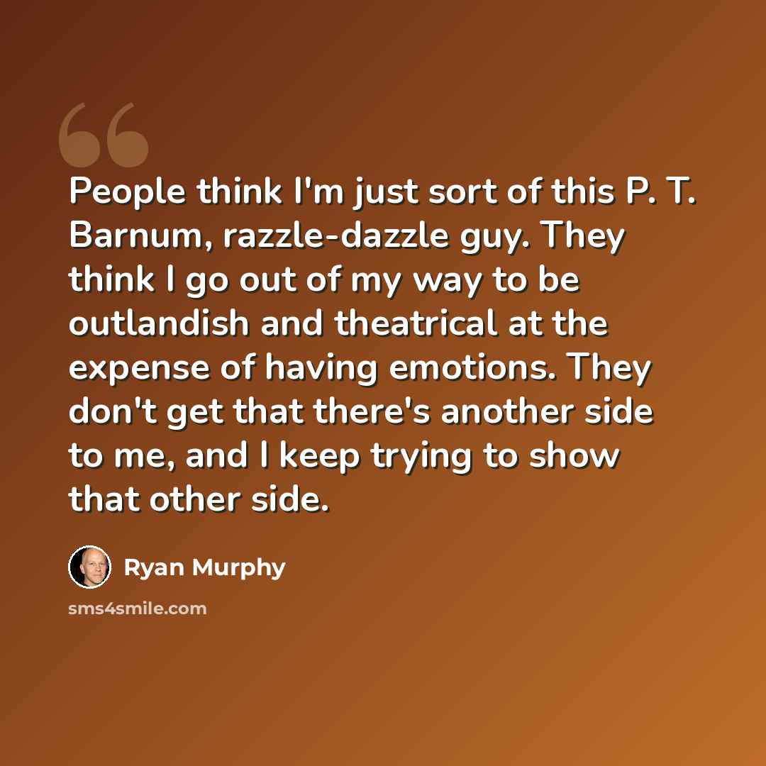 “People think I'm just sort of this P. T. Barnum, razzle-dazzle guy. They think I go out of my way to be outlandish and theatrical at the expense of having emotions. They don't get that there's another side to me, and I keep trying to show that other side.” quote by Ryan Murphy