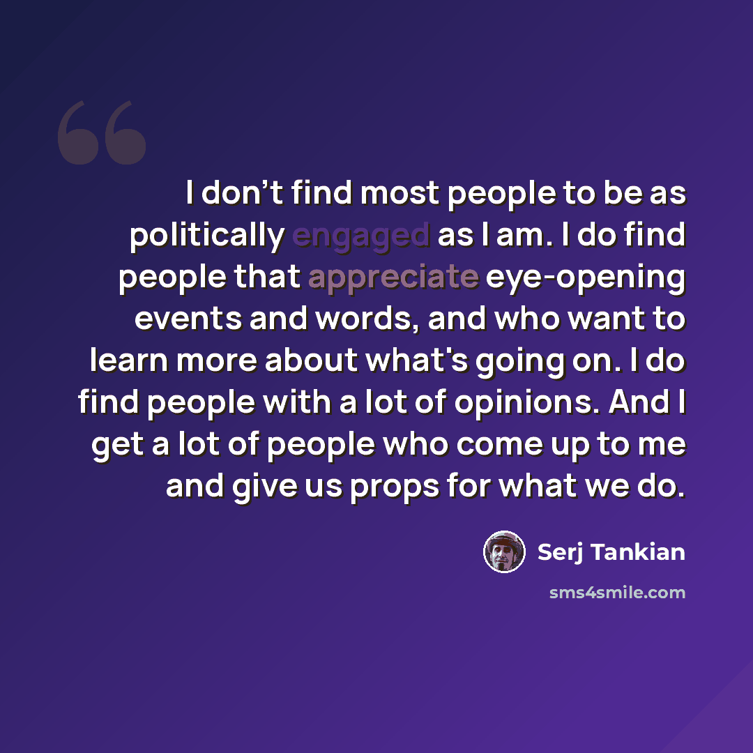 “I don't find most people to be as politically engaged as I am. I do find people that appreciate eye-opening events and words, and who want to learn more about what's going on. I do find people with a lot of opinions. And I get a lot of people who come up to me and give us props for what we do.” quote by Serj Tankian