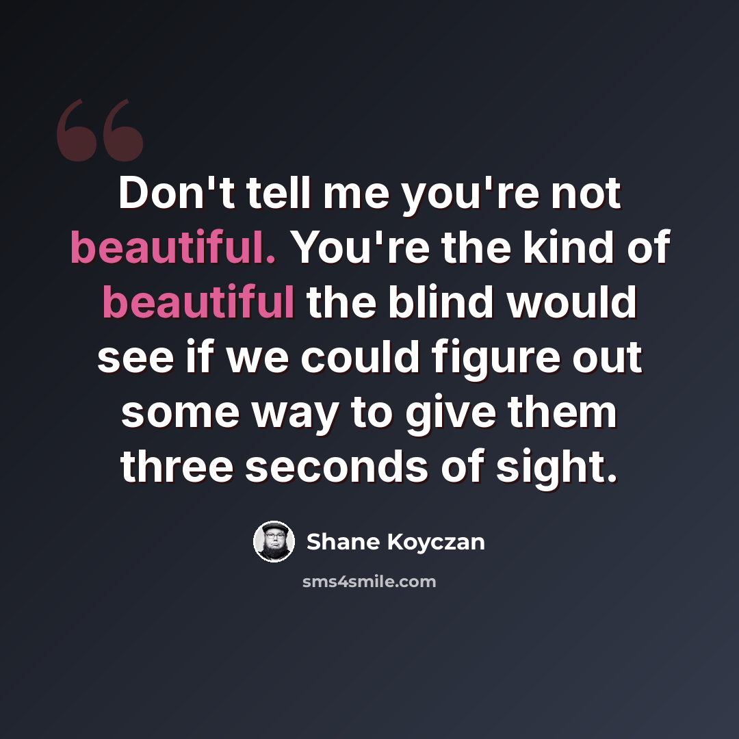 “Don't tell me you're not beautiful. You're the kind of beautiful the blind would see if we could figure out some way to give them three seconds of sight.” quote by Shane Koyczan