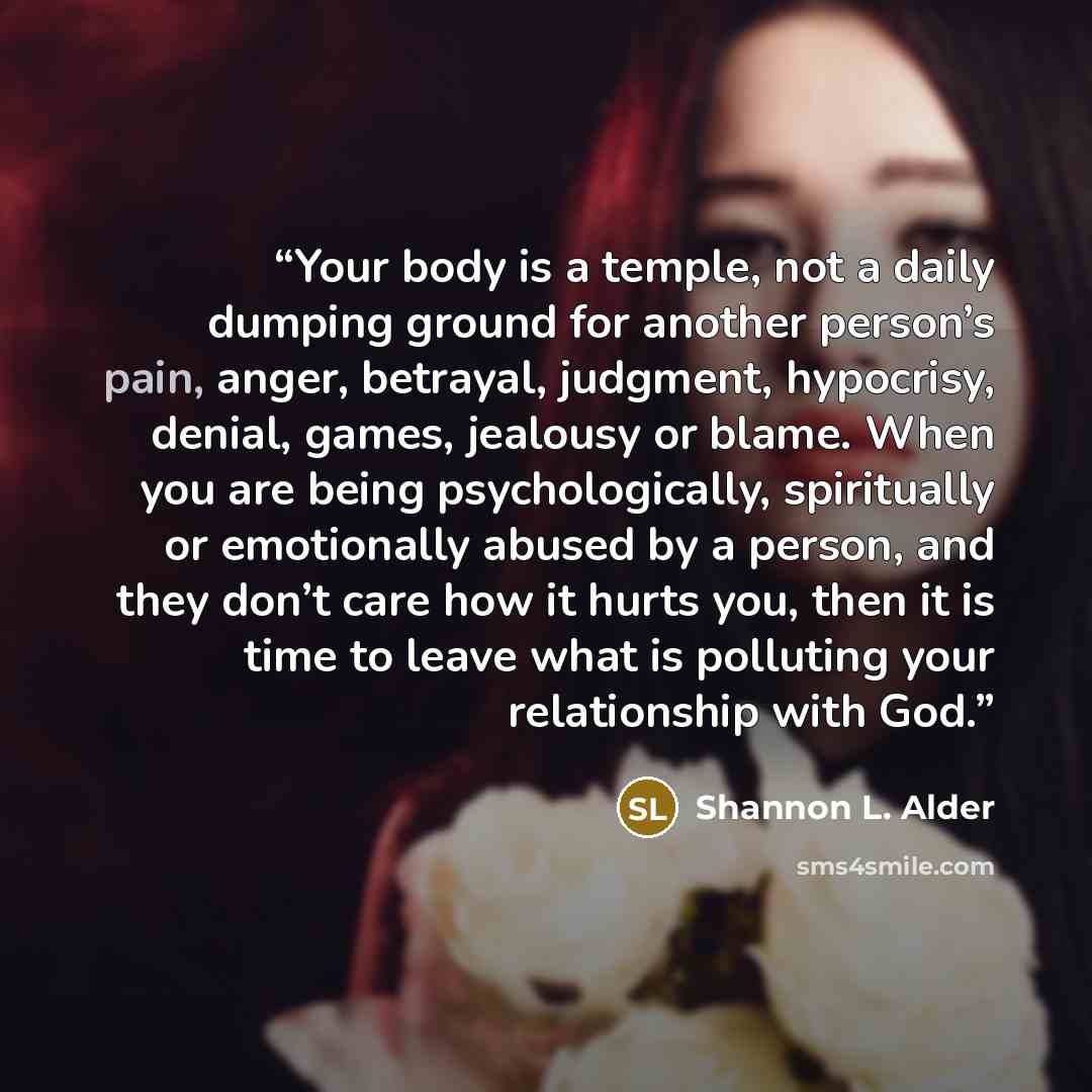 “Your body is a temple, not a daily dumping ground for another person’s pain, anger, betrayal, judgment, hypocrisy, denial, games, jealousy or blame. When you are being psychologically, spiritually or emotionally abused by a person, and they don’t care how it hurts you, then it is time to leave…” quote by Shannon L. Alder