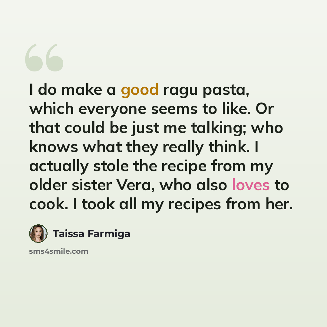 “I do make a good ragu pasta, which everyone seems to like. Or that could be just me talking; who knows what they really think. I actually stole the recipe from my older sister Vera, who also loves to cook. I took all my recipes from her.” quote by Taissa Farmiga