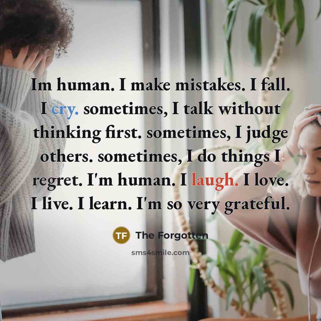 “Im human. I make mistakes. I fall. I cry. sometimes, I talk without thinking first. sometimes, I judge others. sometimes, I do things I regret. I'm human. I laugh. I love. I live. I learn. I'm so very grateful.” quote by The Forgotten