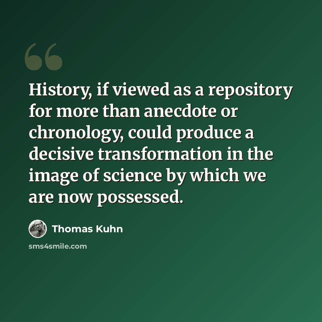 “History, if viewed as a repository for more than anecdote or chronology, could produce a decisive transformation in the image of science by which we are now possessed.” quote by Thomas Kuhn