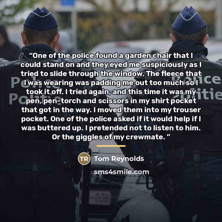 “One of the police found a garden chair that I could stand on and they eyed me suspiciously as I tried to slide through the window. The fleece that I was wearing was padding me out too much so I took it off. I tried again, and this time it was my pen, pen-torch and scissors in my shirt pocket that…” quote by Tom Reynolds