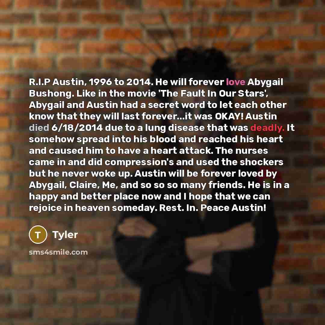 “R.I.P Austin, 1996 to 2014. He will forever love Abygail Bushong. Like in the movie 'The Fault In Our Stars', Abygail and Austin had a secret word to let each other know that they will last forever...it was OKAY! Austin died 6/18/2014 due to a lung disease that was deadly. It somehow spread into…” quote by Tyler