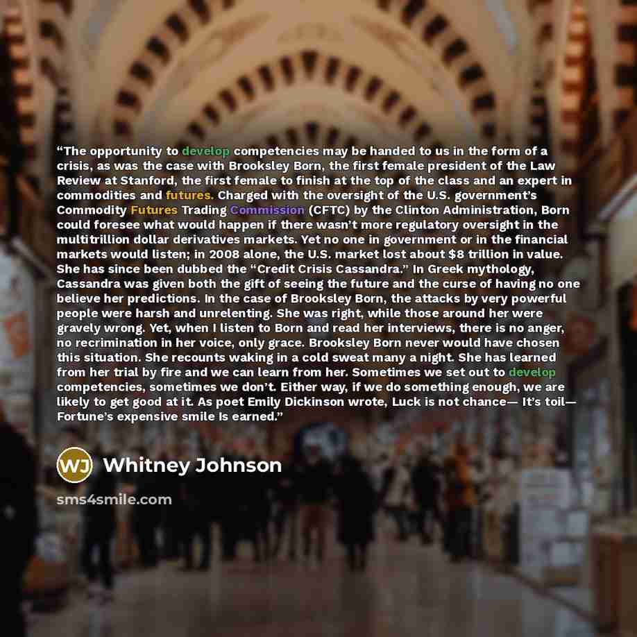 “The opportunity to develop competencies may be handed to us in the form of a crisis, as was the case with Brooksley Born, the first female president of the Law Review at Stanford, the first female to finish at the top of the class and an expert in commodities and futures. Charged with the…” quote by Whitney Johnson