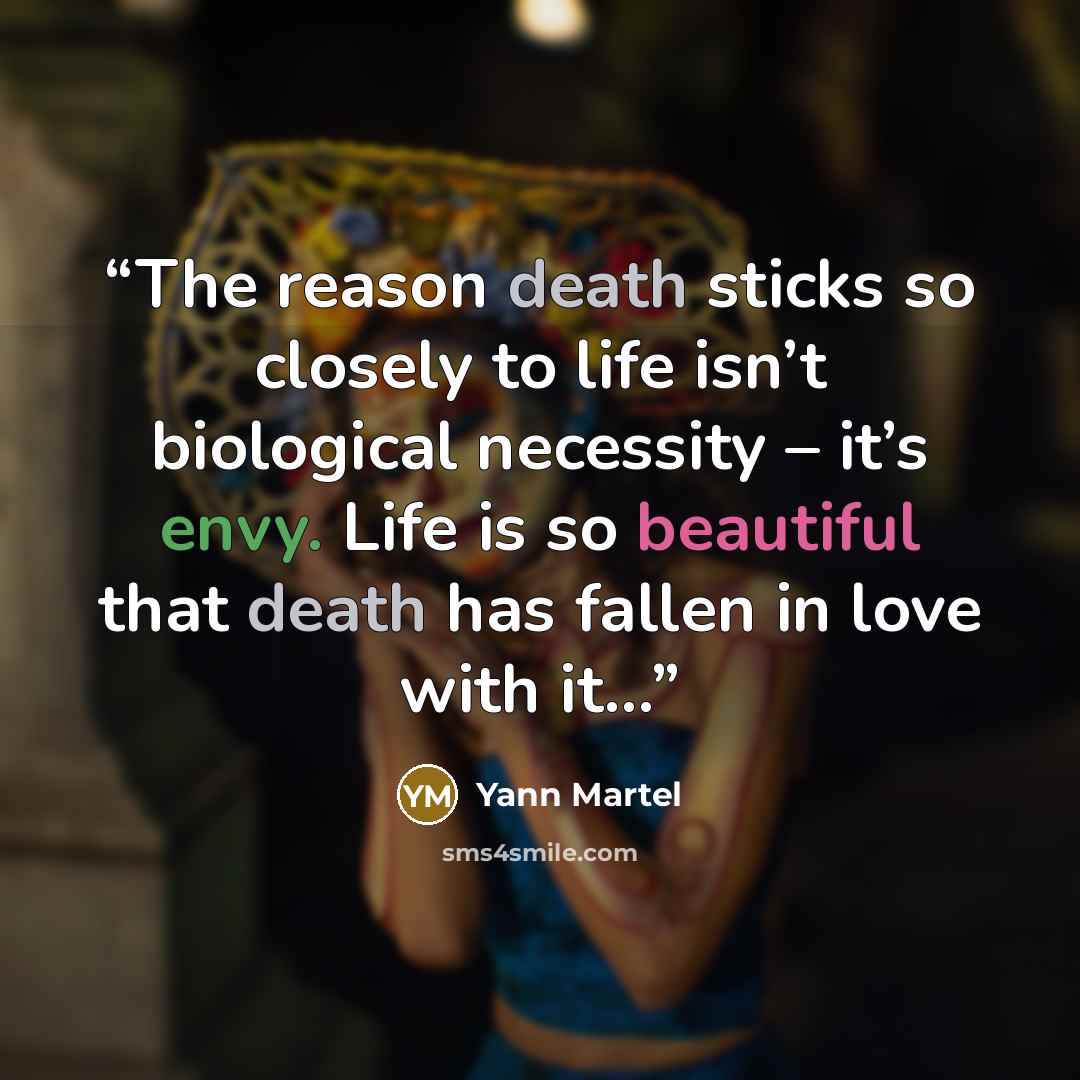 “The reason death sticks so closely to life isn’t biological necessity – it’s envy. Life is so beautiful that death has fallen in love with it...” quote by Yann Martel