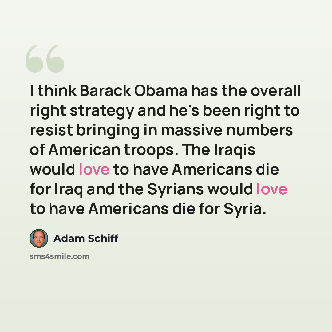 “I think Barack Obama has the overall right strategy and he's been right to resist bringing in massive numbers of American troops. The Iraqis would love to have Americans die for Iraq and the Syrians would love to have Americans die for Syria.” quote by Adam Schiff