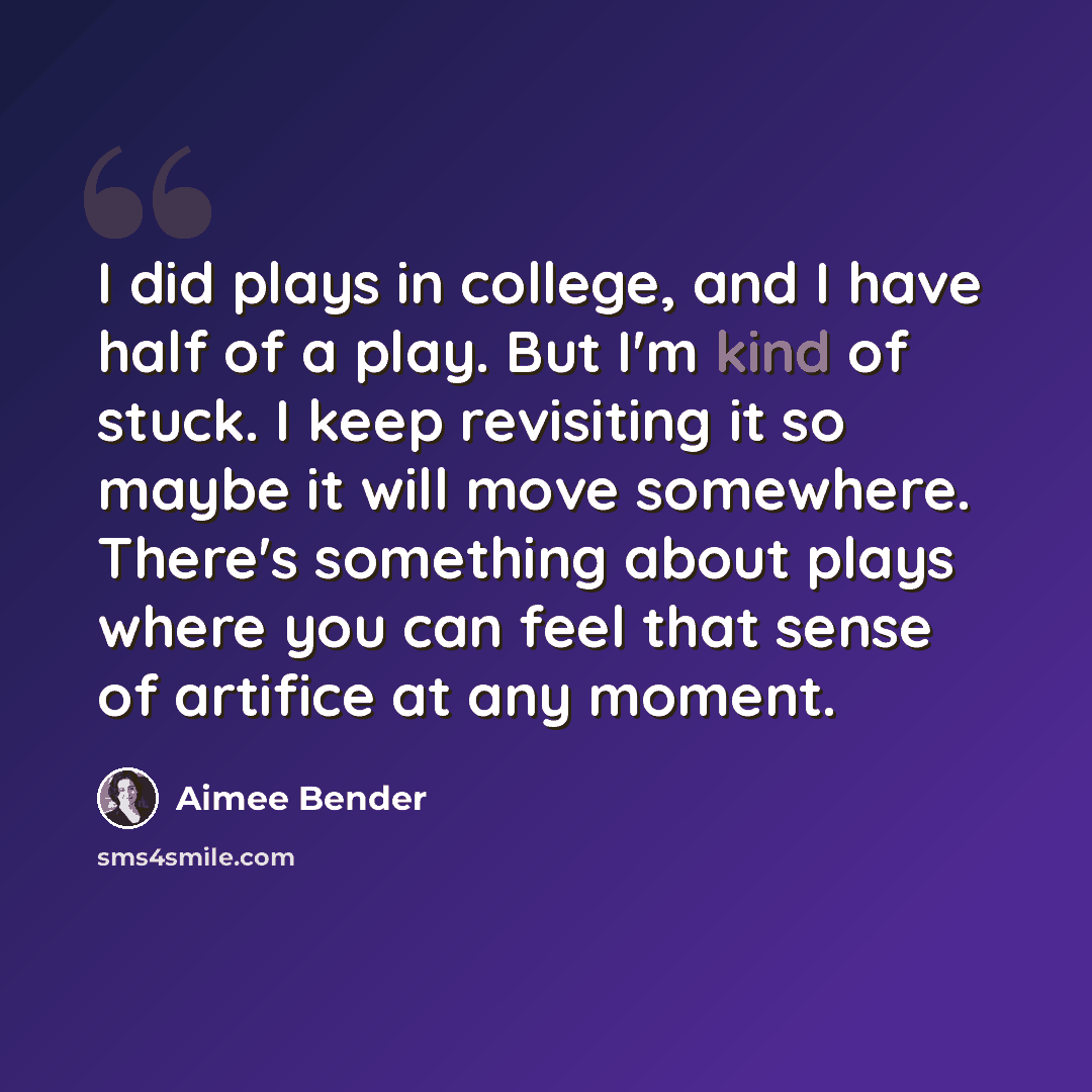 “I did plays in college, and I have half of a play. But I'm kind of stuck. I keep revisiting it so maybe it will move somewhere. There's something about plays where you can feel that sense of artifice at any moment.” quote by Aimee Bender