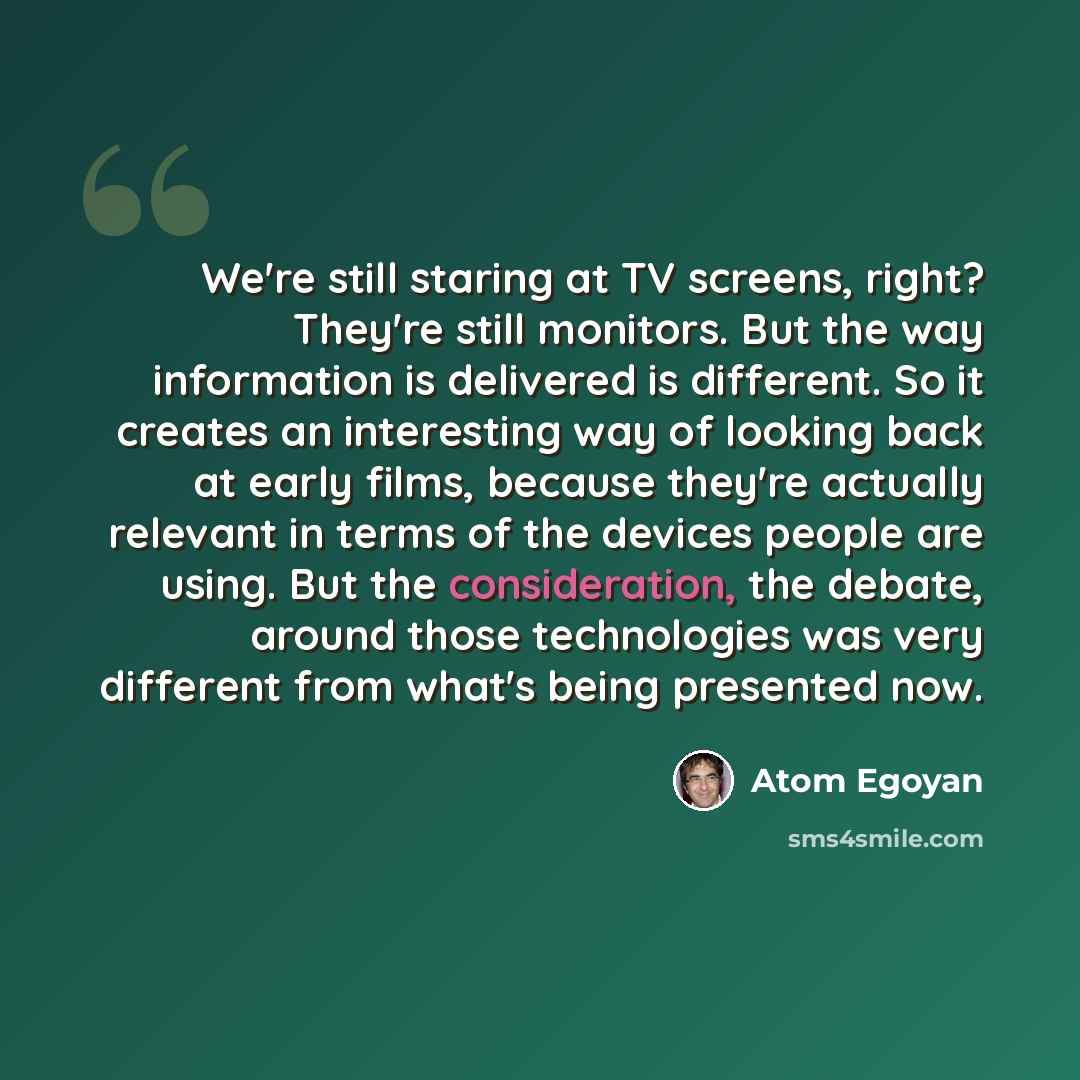 “We're still staring at TV screens, right? They're still monitors. But the way information is delivered is different. So it creates an interesting way of looking back at early films, because they're actually relevant in terms of the devices people are using. But the consideration, the debate…” quote by Atom Egoyan