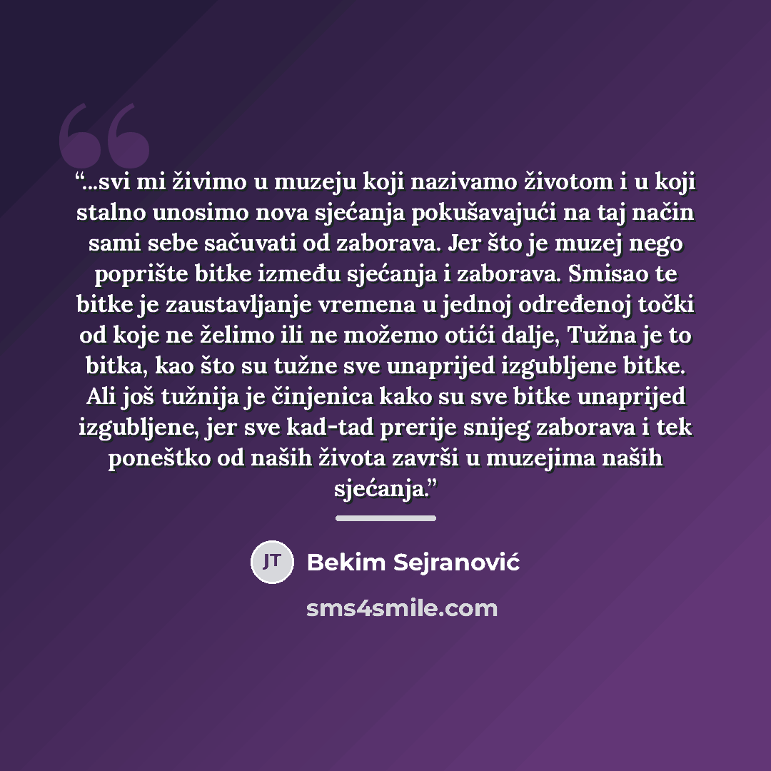 “...svi mi živimo u muzeju koji nazivamo životom i u koji stalno unosimo nova sjećanja pokušavajući na taj način sami sebe sačuvati od zaborava. Jer što je muzej nego poprište bitke između sjećanja i zaborava. Smisao te bitke je zaustavljanje vremena u jednoj određenoj točki od koje ne želimo ili…” quote by Bekim Sejranović