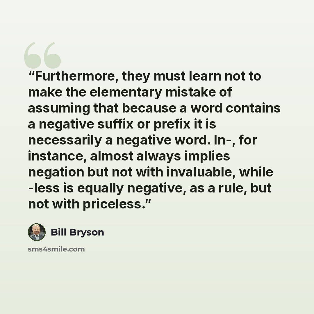 “Furthermore, they must learn not to make the elementary mistake of assuming that because a word contains a negative suffix or prefix it is necessarily a negative word. In-, for instance, almost always implies negation but not with invaluable, while -less is equally negative, as a rule, but not…” quote by Bill Bryson