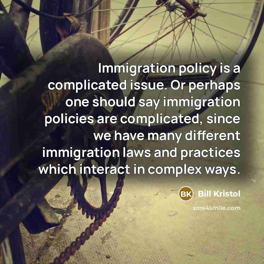 “Immigration policy is a complicated issue. Or perhaps one should say immigration policies are complicated, since we have many different immigration laws and practices which interact in complex ways.” quote by Bill Kristol