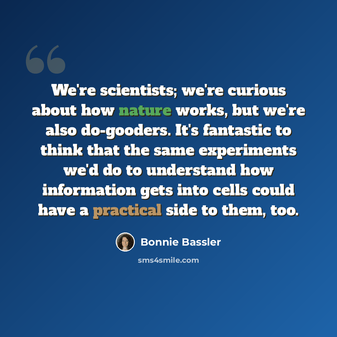 “We're scientists; we're curious about how nature works, but we're also do-gooders. It's fantastic to think that the same experiments we'd do to understand how information gets into cells could have a practical side to them, too.” quote by Bonnie Bassler