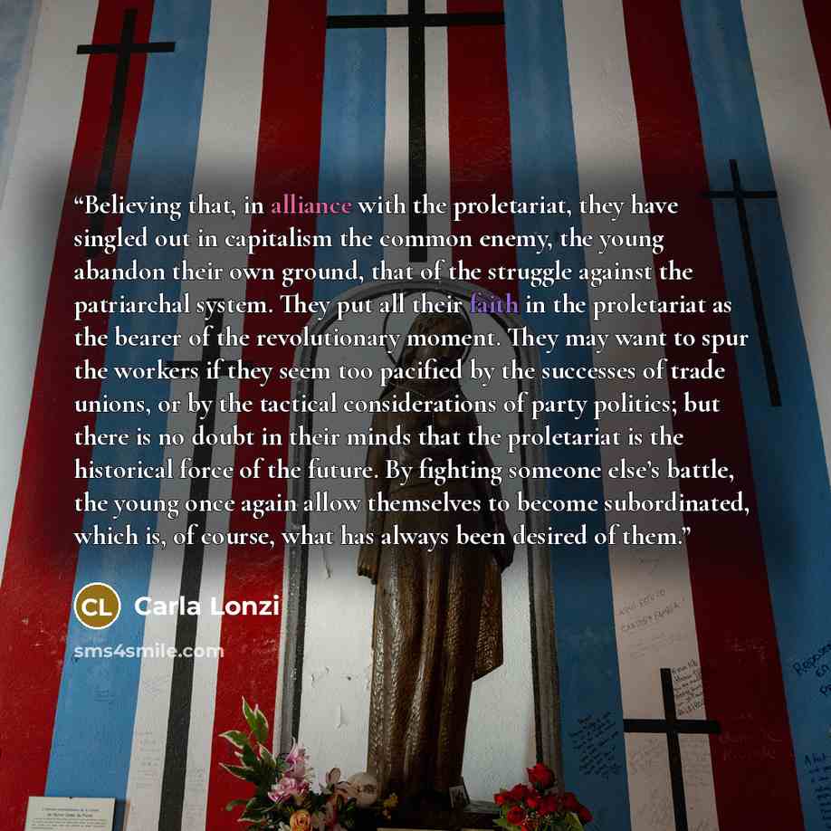 “Believing that, in alliance with the proletariat, they have singled out in capitalism the common enemy, the young abandon their own ground, that of the struggle against the patriarchal system. They put all their faith in the proletariat as the bearer of the revolutionary moment. They may want to…” quote by Carla Lonzi