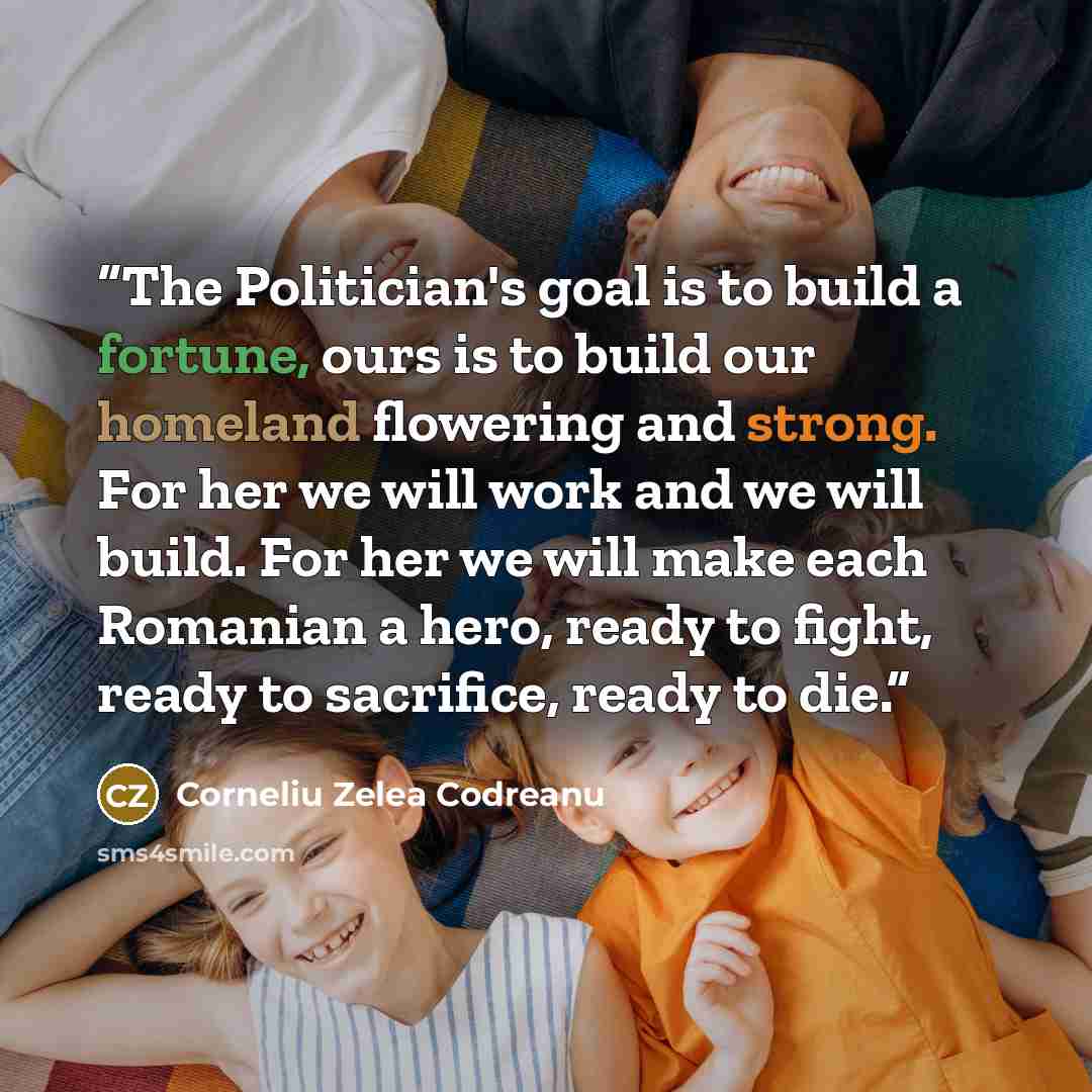 “The Politician's goal is to build a fortune, ours is to build our homeland flowering and strong. For her we will work and we will build. For her we will make each Romanian a hero, ready to fight, ready to sacrifice, ready to die.” quote by Corneliu Zelea Codreanu