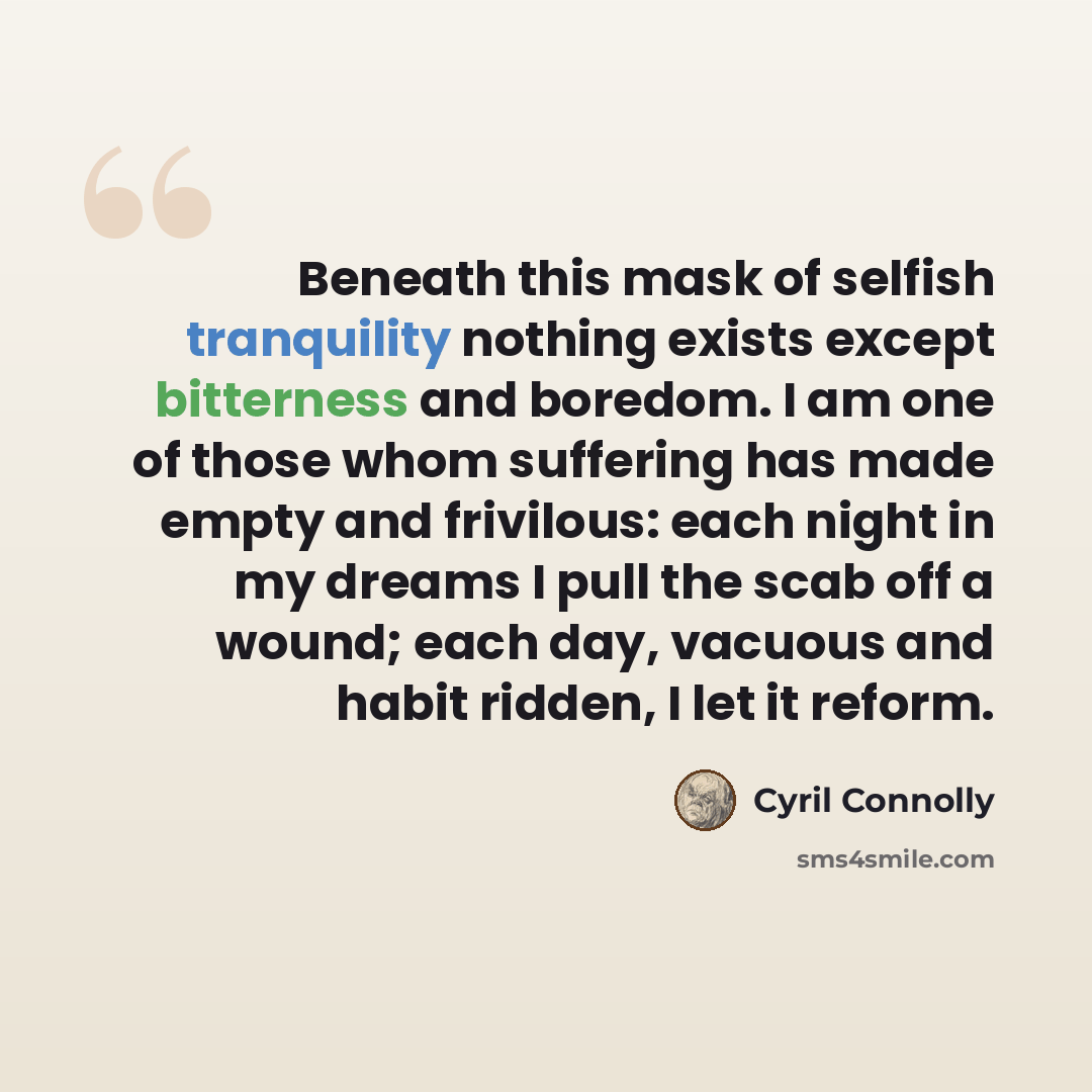 “Beneath this mask of selfish tranquility nothing exists except bitterness and boredom. I am one of those whom suffering has made empty and frivilous: each night in my dreams I pull the scab off a wound; each day, vacuous and habit ridden, I let it reform.” quote by Cyril Connolly