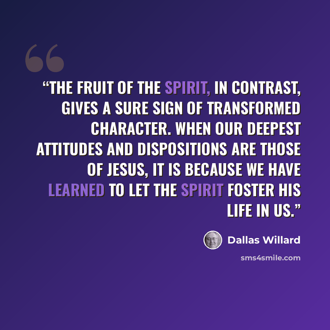 “The fruit of the Spirit, in contrast, gives a sure sign of transformed character. When our deepest attitudes and dispositions are those of Jesus, it is because we have learned to let the Spirit foster his life in us.” quote by Dallas Willard