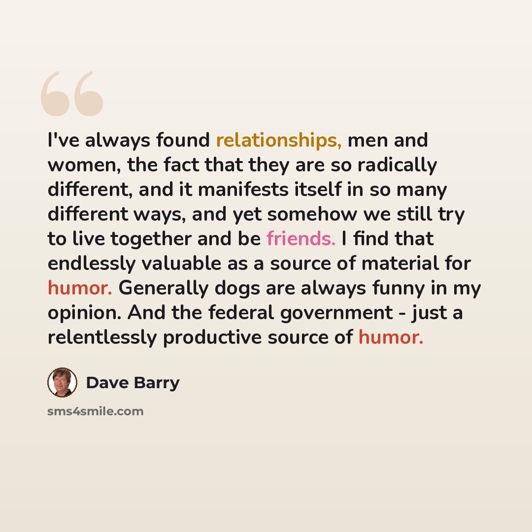 “I've always found relationships, men and women, the fact that they are so radically different, and it manifests itself in so many different ways, and yet somehow we still try to live together and be friends. I find that endlessly valuable as a source of material for humor. Generally dogs are…” quote by Dave Barry