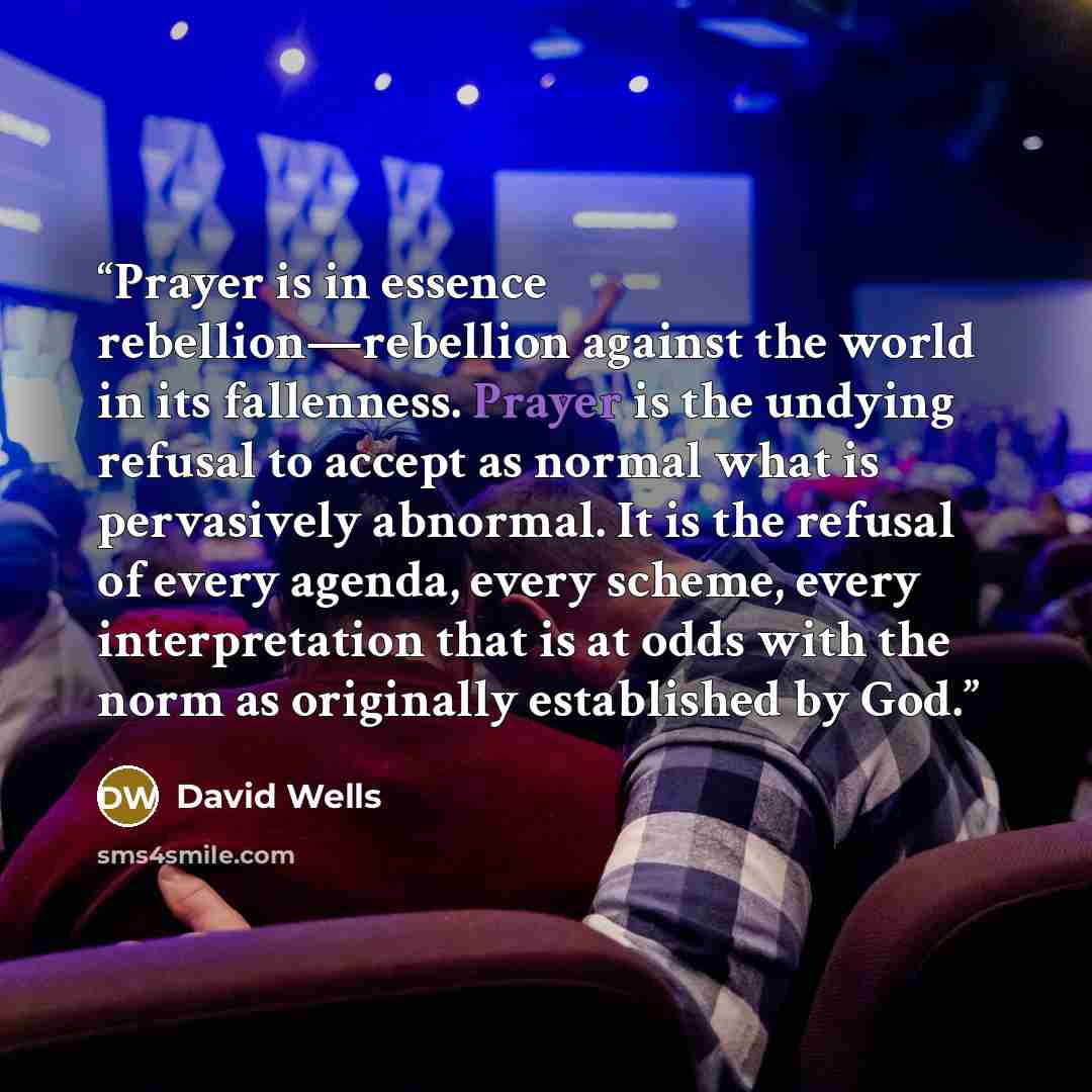 “Prayer is in essence rebellion—rebellion against the world in its fallenness. Prayer is the undying refusal to accept as normal what is pervasively abnormal. It is the refusal of every agenda, every scheme, every interpretation that is at odds with the norm as originally established by God.” quote by David Wells