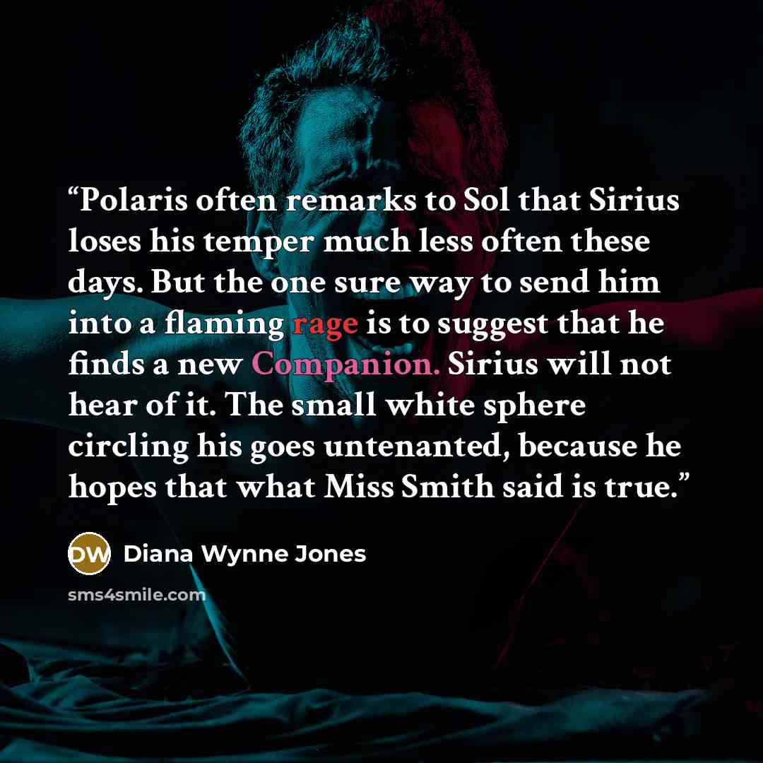 “Polaris often remarks to Sol that Sirius loses his temper much less often these days. But the one sure way to send him into a flaming rage is to suggest that he finds a new Companion. Sirius will not hear of it. The small white sphere circling his goes untenanted, because he hopes that what Miss…” quote by Diana Wynne Jones