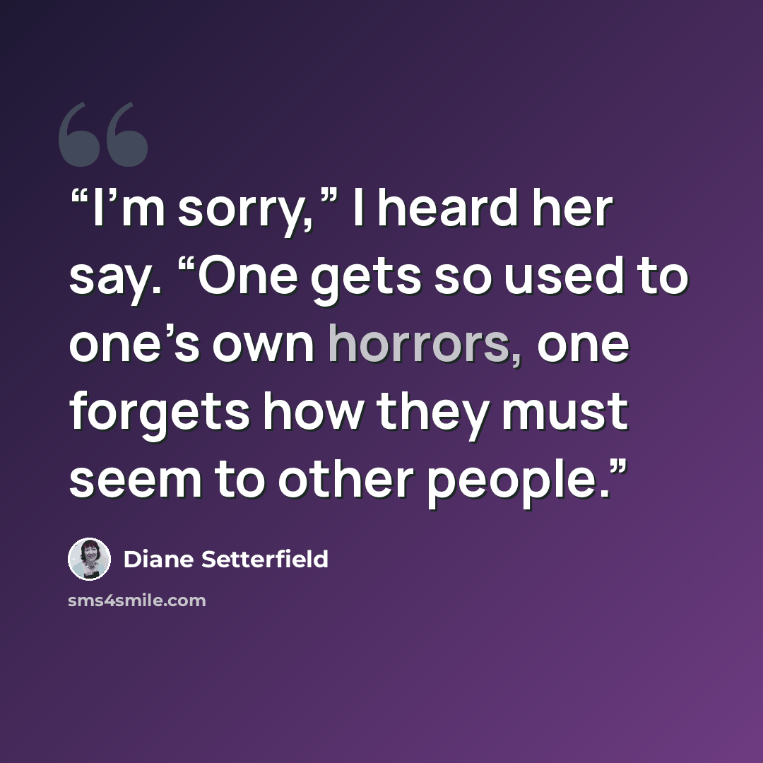 “I’m sorry,” I heard her say. “One gets so used to one’s own horrors, one forgets how they must seem to other people.” quote by Diane Setterfield