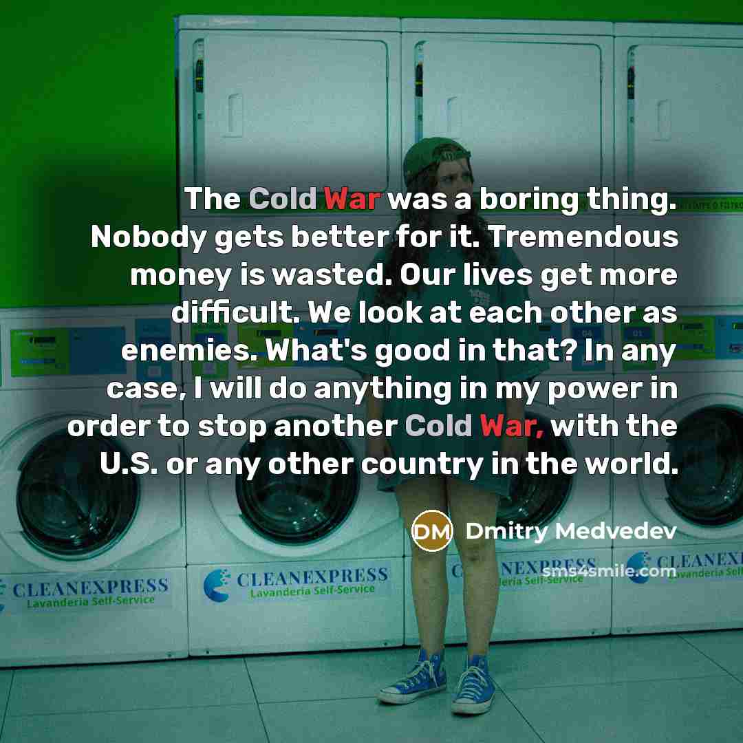 “The Cold War was a boring thing. Nobody gets better for it. Tremendous money is wasted. Our lives get more difficult. We look at each other as enemies. What's good in that? In any case, I will do anything in my power in order to stop another Cold War, with the U.S. or any other country in the world.” quote by Dmitry Medvedev