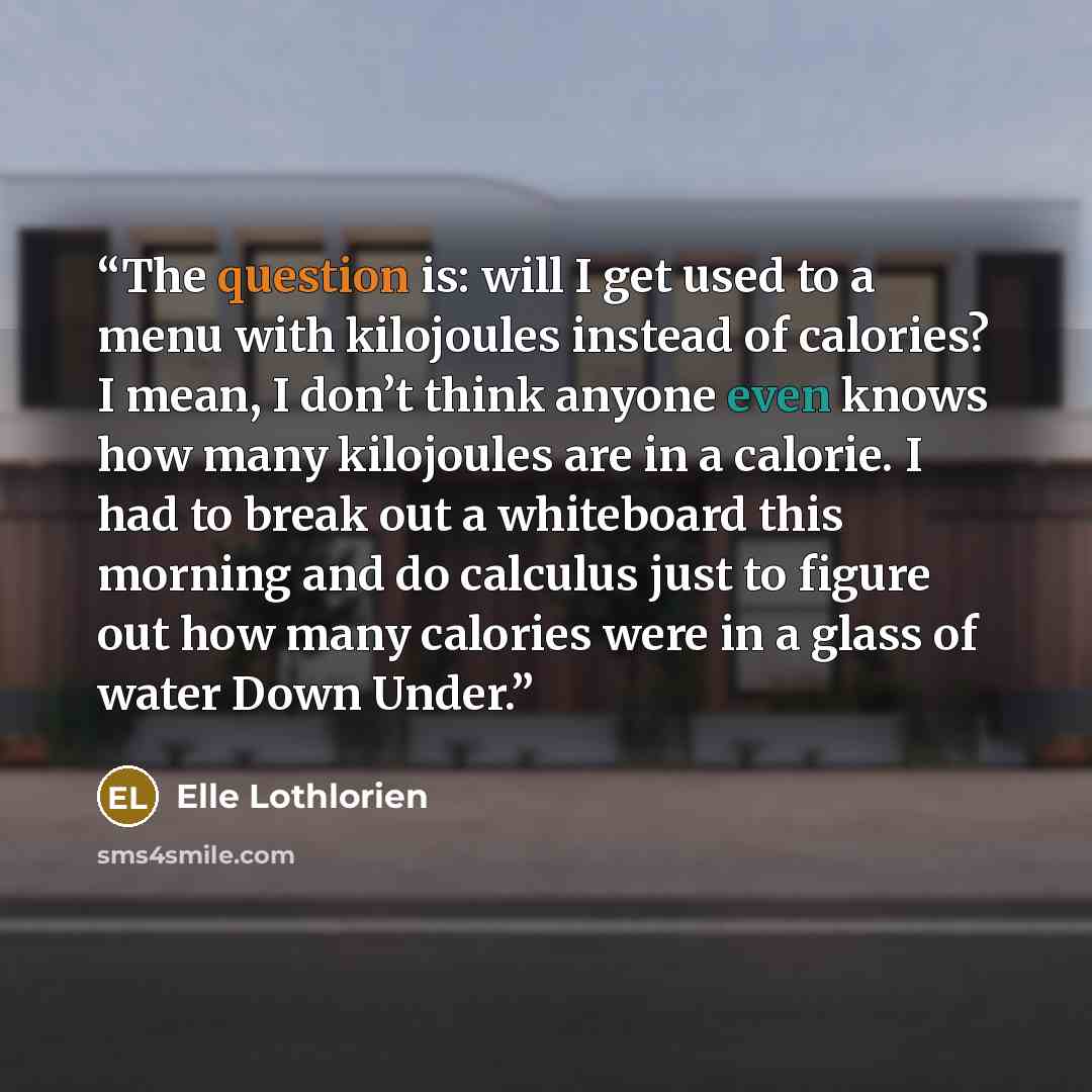“The question is: will I get used to a menu with kilojoules instead of calories? I mean, I don’t think anyone even knows how many kilojoules are in a calorie. I had to break out a whiteboard this morning and do calculus just to figure out how many calories were in a glass of water Down Under.” quote by Elle Lothlorien