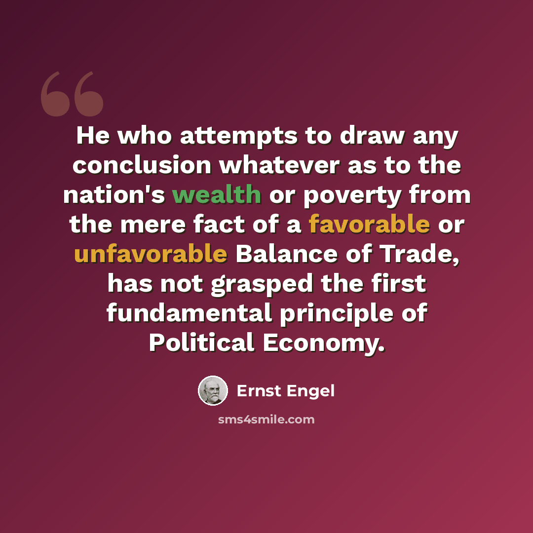 “He who attempts to draw any conclusion whatever as to the nation's wealth or poverty from the mere fact of a favorable or unfavorable Balance of Trade, has not grasped the first fundamental principle of Political Economy.” quote by Ernst Engel