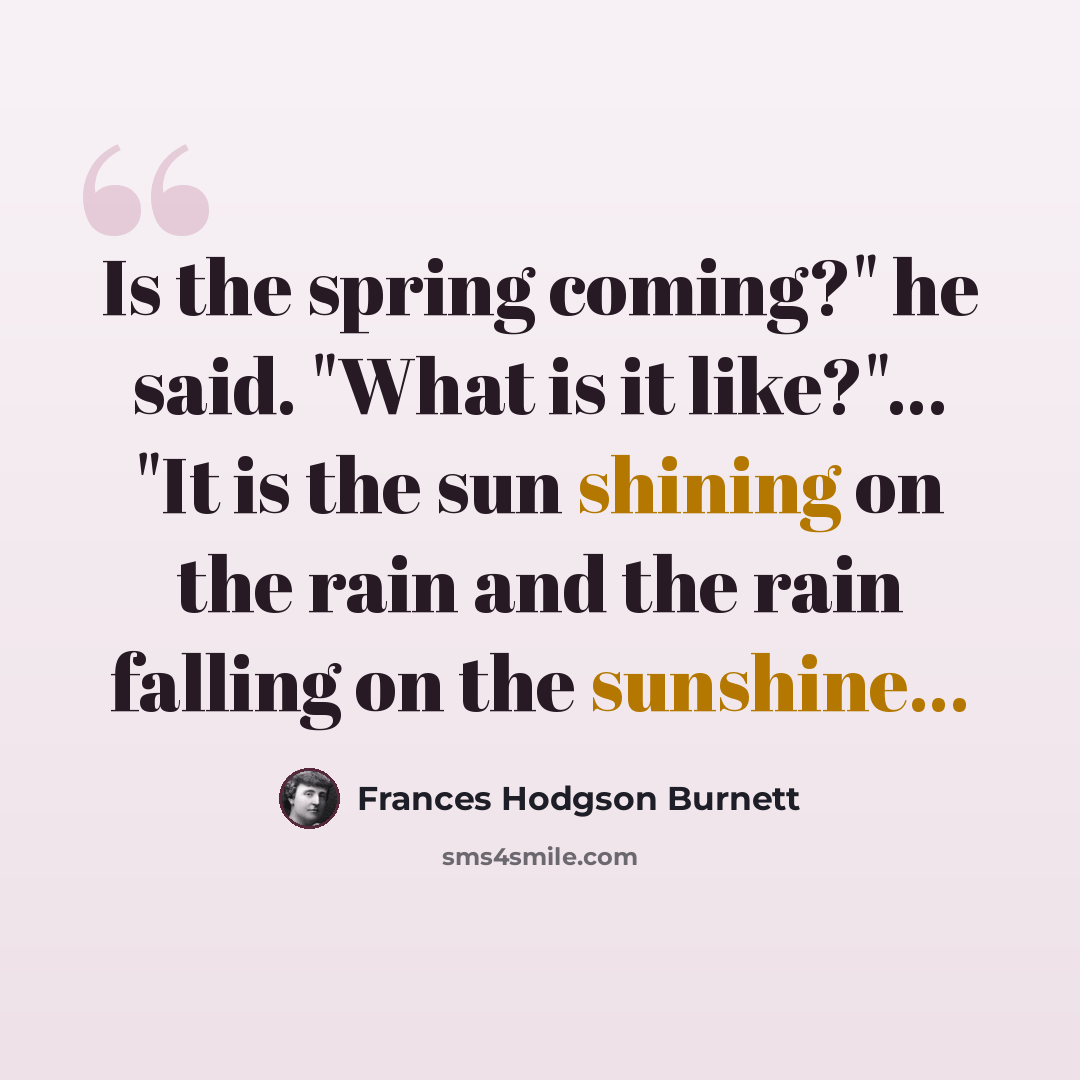 “Is the spring coming?" he said. "What is it like?"... "It is the sun shining on the rain and the rain falling on the sunshine...” quote by Frances Hodgson Burnett