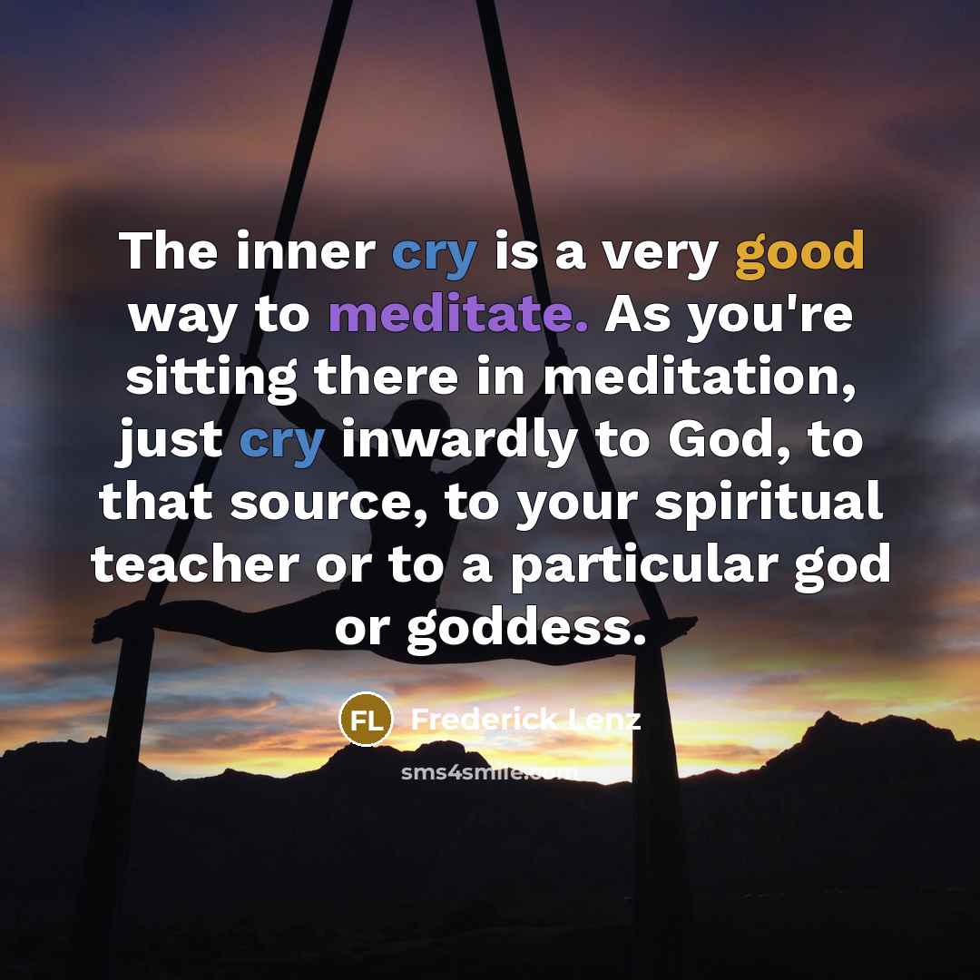 “The inner cry is a very good way to meditate. As you're sitting there in meditation, just cry inwardly to God, to that source, to your spiritual teacher or to a particular god or goddess.” quote by Frederick Lenz