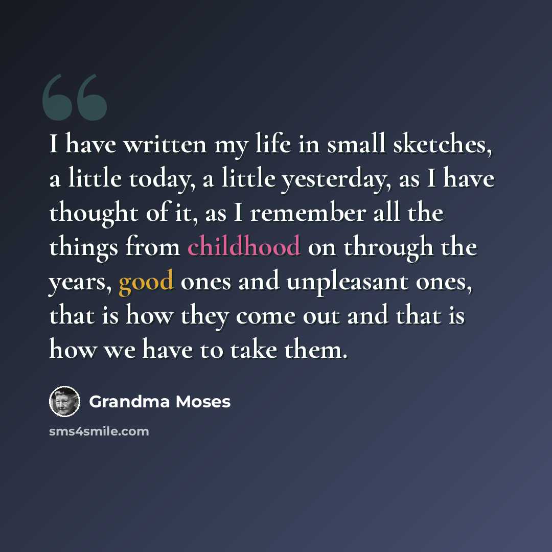 “I have written my life in small sketches, a little today, a little yesterday, as I have thought of it, as I remember all the things from childhood on through the years, good ones and unpleasant ones, that is how they come out and that is how we have to take them.” quote by Grandma Moses