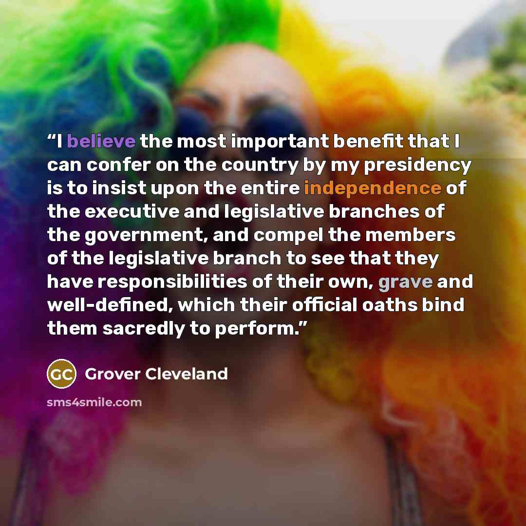 “I believe the most important benefit that I can confer on the country by my presidency is to insist upon the entire independence of the executive and legislative branches of the government, and compel the members of the legislative branch to see that they have responsibilities of their own, grave…” quote by Grover Cleveland