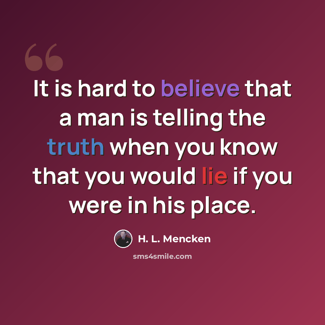 “It is hard to believe that a man is telling the truth when you know that you would lie if you were in his place.” quote by H. L. Mencken
