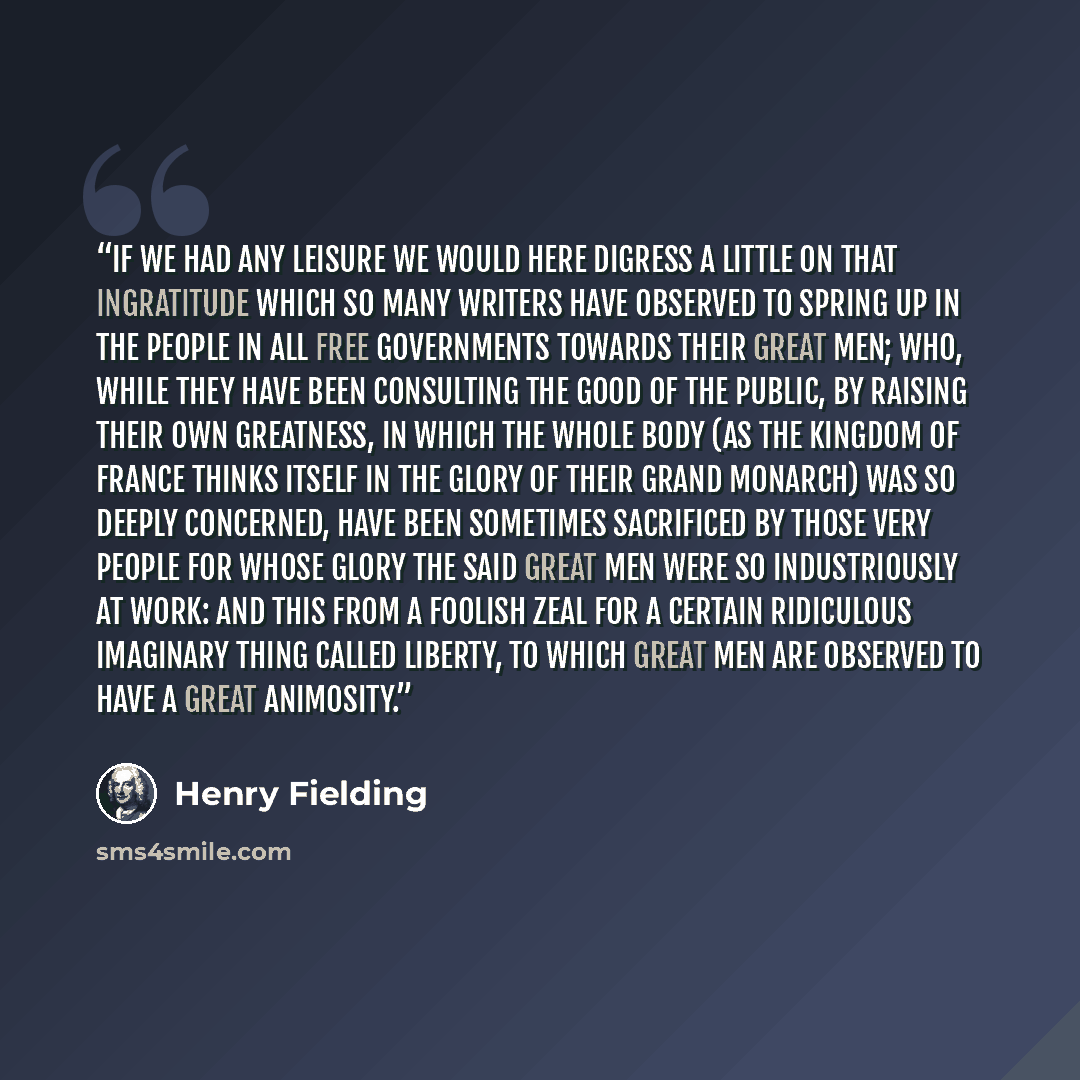 “If we had any leisure we would here digress a little on that ingratitude which so many writers have observed to spring up in the people in all free governments towards their great men; who, while they have been consulting the good of the public, by raising their own greatness, in which the whole…” quote by Henry Fielding