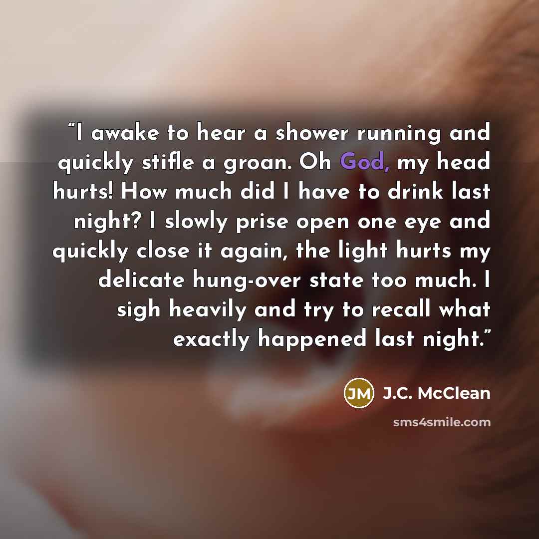 “I awake to hear a shower running and quickly stifle a groan. Oh God, my head hurts! How much did I have to drink last night? I slowly prise open one eye and quickly close it again, the light hurts my delicate hung-over state too much. I sigh heavily and try to recall what exactly happened last…” quote by J.C. McClean