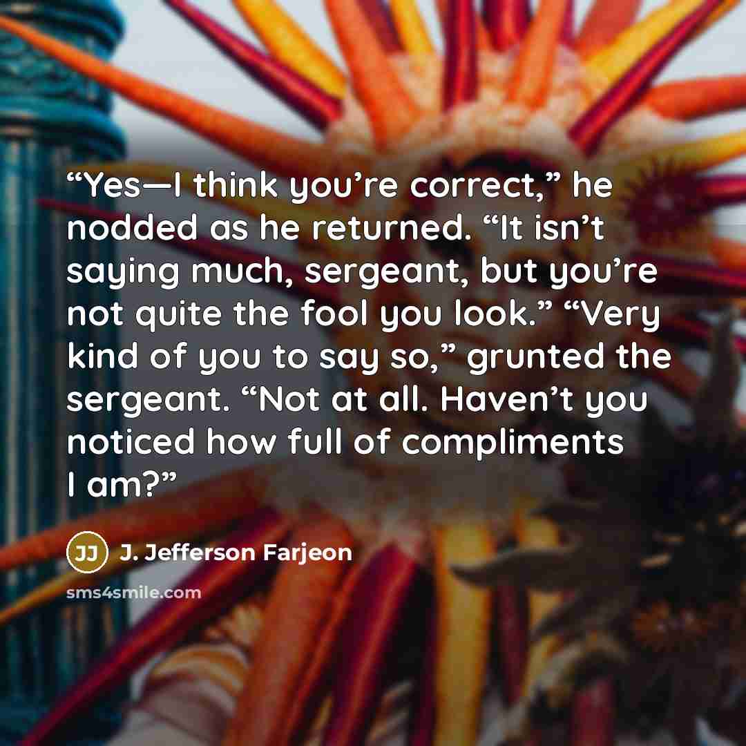 “Yes—I think you’re correct,” he nodded as he returned. “It isn’t saying much, sergeant, but you’re not quite the fool you look.” “Very kind of you to say so,” grunted the sergeant. “Not at all. Haven’t you noticed how full of compliments I am?” quote by J. Jefferson Farjeon