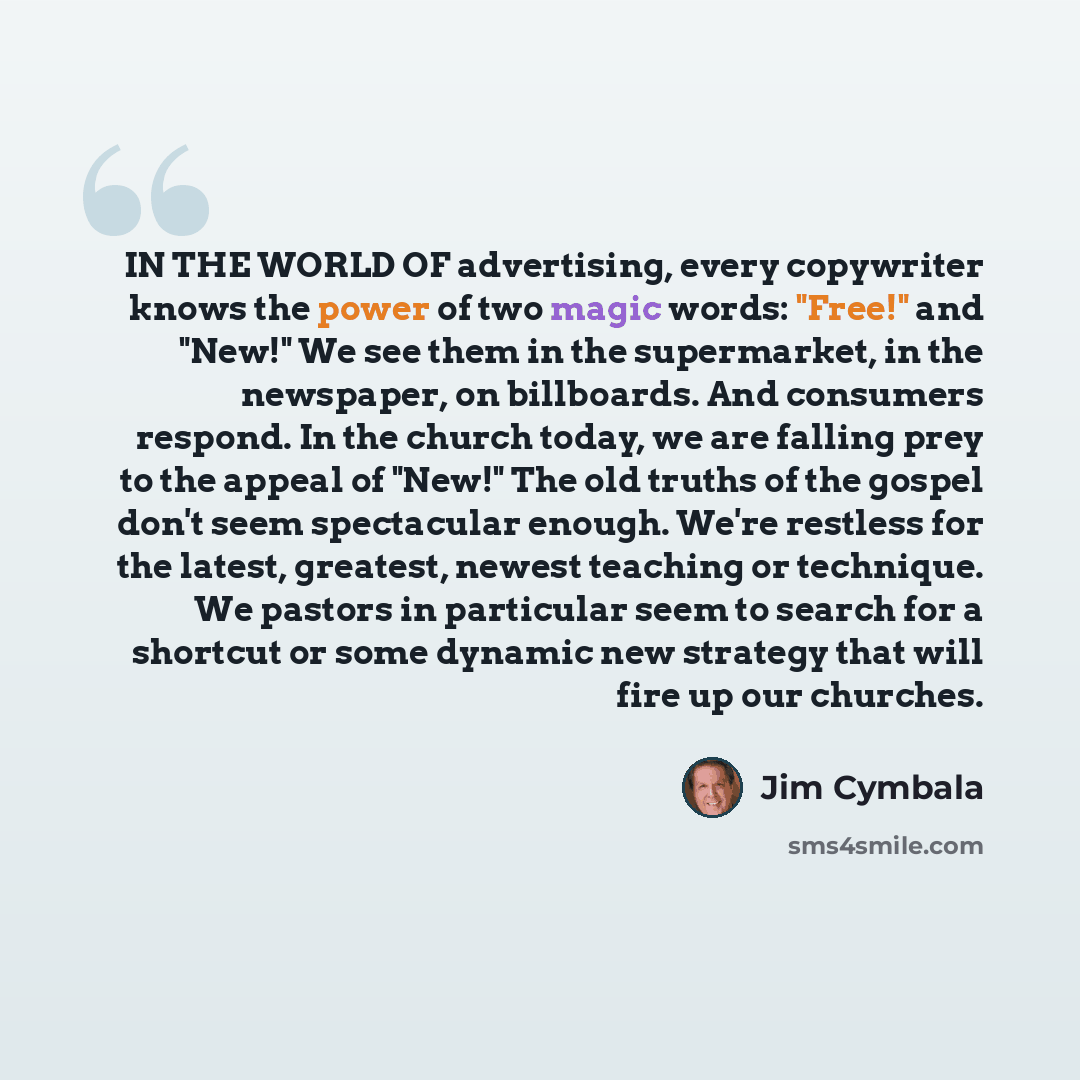“IN THE WORLD OF advertising, every copywriter knows the power of two magic words: "Free!" and "New!" We see them in the supermarket, in the newspaper, on billboards. And consumers respond. In the church today, we are falling prey to the appeal of "New!" The old truths of the gospel don't seem…” quote by Jim Cymbala