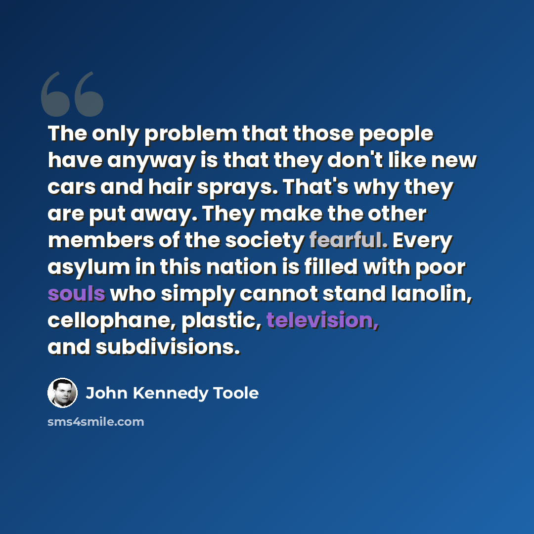 “The only problem that those people have anyway is that they don't like new cars and hair sprays. That's why they are put away. They make the other members of the society fearful. Every asylum in this nation is filled with poor souls who simply cannot stand lanolin, cellophane, plastic, television…” quote by John Kennedy Toole
