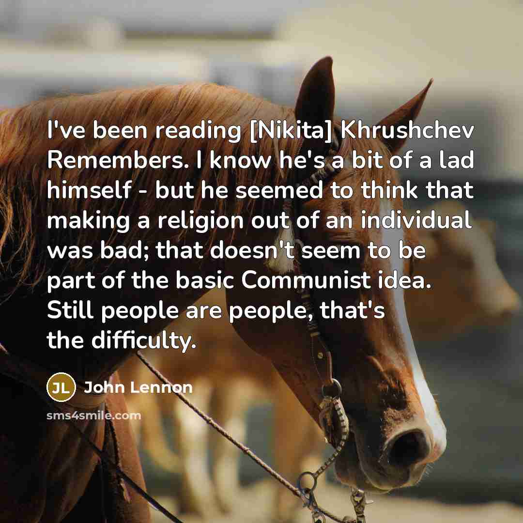 “I've been reading [Nikita] Khrushchev Remembers. I know he's a bit of a lad himself - but he seemed to think that making a religion out of an individual was bad; that doesn't seem to be part of the basic Communist idea. Still people are people, that's the difficulty.” quote by John Lennon